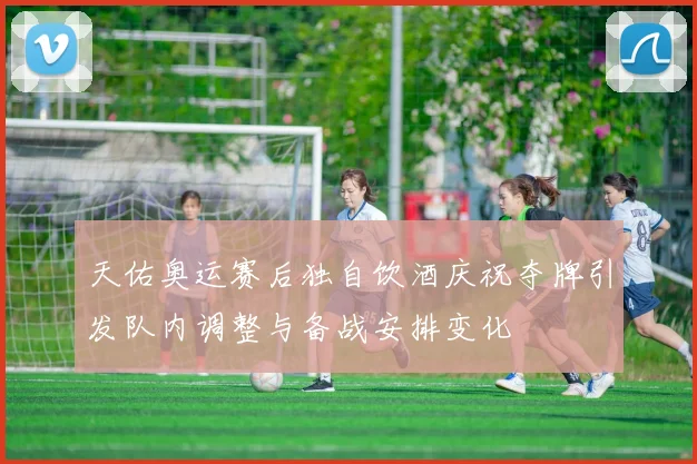 天佑奥运赛后独自饮酒庆祝夺牌引发队内调整与备战安排变化