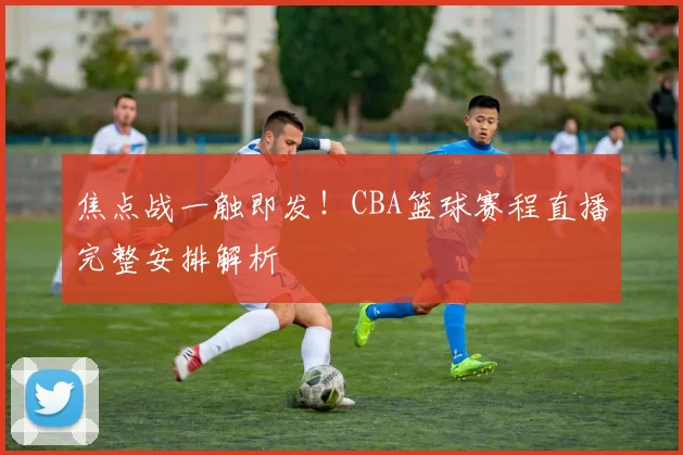 焦点战一触即发！CBA篮球赛程直播完整安排解析