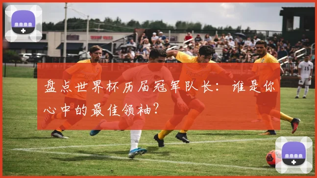 盘点世界杯历届冠军队长：谁是你心中的最佳领袖？