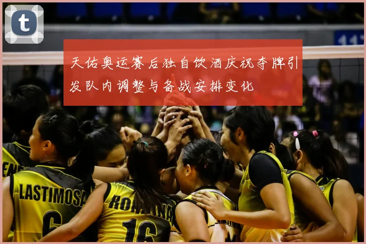 天佑奥运赛后独自饮酒庆祝夺牌引发队内调整与备战安排变化