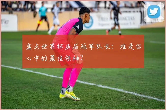 盘点世界杯历届冠军队长：谁是你心中的最佳领袖？