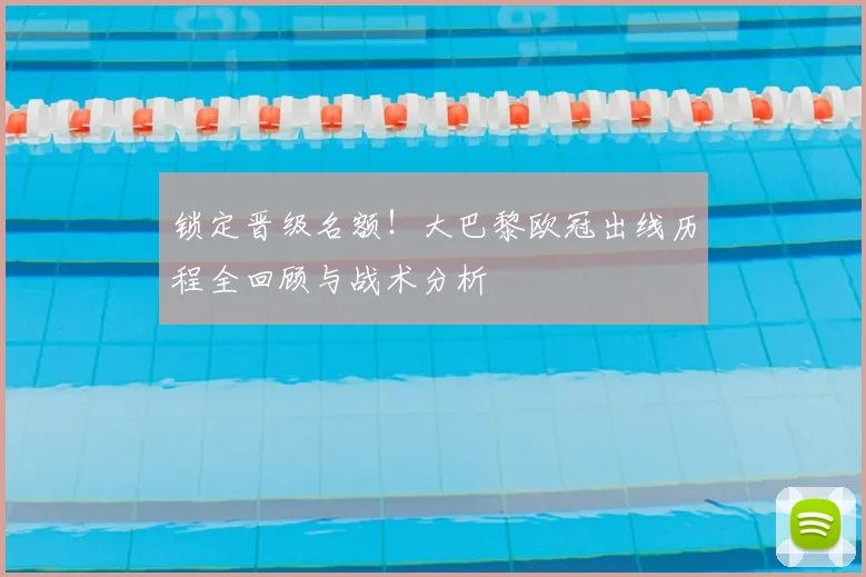 锁定晋级名额！大巴黎欧冠出线历程全回顾与战术分析